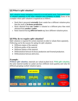 Q2.What is split valuation?
Split valuation means managing a material as several partial stock. Each partial stock
is valuated separately in the same valuation area (company or plant). Some of the
examples where split valuation is required are as follows.
 Stock that is procured externally from vendor has a different valuation price
than the stock of in-house production.
 Stock obtained from one vendor is valuated at a different price than stock
obtained from another vendor.
 Same material having different batch may have different valuation prices.
Q3.Why do we require split valuation?
Split valuation is required for certain materials in order to valuate them separately.
Following can be the reasons for opting for split valuation:
 Different origins of the material.
 Different grades of the material.
 Different statutes of the material.
 Differentiation between In-house production and External production.
 Differentiation between deliveries.
Example:
Without split valuation, materials are valued at plant level. With split valuation,
the same material number at a plant can have different stock quantity and value for
different groupings (called valuation types).
 