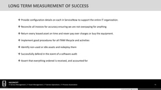 HGCONCEPT
IT Service Management | IT Asset Management | IT Service Operations | IT Process Automation 16
© 2016 HGConcept All Rights Reserved
LONG TERM MEASUREMENT OF SUCCESS
 Provide configuration details on each in ServiceNow to support the entire IT organization.
 Reconcile all invoices for accuracy ensuring we are not overpaying for anything
 Return every leased asset on time and never pay over charges or buy the equipment.
 Implement good procedures for all ITAM lifecycle and activities
 Identify non-used or idle assets and redeploy them
 Successfully defend in the event of a software audit
 Assert that everything ordered is received, and accounted for
 