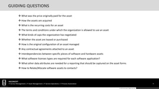 HGCONCEPT
IT Service Management | IT Asset Management | IT Service Operations | IT Process Automation 31
© 2016 HGConcept All Rights Reserved
GUIDING QUESTIONS
 What was the price originally paid for the asset
 How the assets are acquired
 What is the recurring costs for an asset
 The terms and conditions under which the organization is allowed to use an asset
 What kinds of caps the organization has negotiated
 Whether the asset are leased or purchased
 How is the original configuration of an asset managed
 Any contractual agreements attached to an asset
 Interdependencies between specific pieces of software and hardware assets
 What software licenses types are required for each software application?
 What other data attributes are needed for a reporting that should be captured on the asset forms
 How to Relate/Allocate software assets to contacts?
 