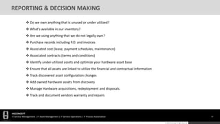 HGCONCEPT
IT Service Management | IT Asset Management | IT Service Operations | IT Process Automation 33
© 2016 HGConcept All Rights Reserved
REPORTING & DECISION MAKING
 Do we own anything that is unused or under utilized?
 What’s available in our inventory?
 Are we using anything that we do not legally own?
 Purchase records including P.O. and invoices
 Associated cost (lease, payment schedules, maintenance)
 Associated contracts (terms and conditions)
 Identify under-utilized assets and optimize your hardware asset base
 Ensure that all assets are linked to utilize the financial and contractual information
 Track discovered asset configuration changes
 Add owned hardware assets from discovery
 Manage Hardware acquisitions, redeployment and disposals.
 Track and document vendors warranty and repairs
 