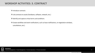 HGCONCEPT
IT Service Management | IT Asset Management | IT Service Operations | IT Process Automation 36
© 2016 HGConcept All Rights Reserved
WORSHOP ACTIVITIES: 3. CONTRACT
 Introduce contracts
 Link contracts to assets (hardware, software, network, etc.)
 Identify and capture critical terms and conditions
 Create workflow and event notifications, such as lease notifications, re-negotiation windows,
cancellations, etc.)
 