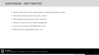 HGCONCEPT
IT Service Management | IT Asset Management | IT Service Operations | IT Process Automation 57
© 2016 HGConcept All Rights Reserved
SERVICENOW – BEST PRACTICE
• Identify what exists in the system before creating new fields or tables
• Determine what to make a CI, asset, or both
• Only extend existing classes when necessary
• Keep non-asset CIs out of asset management
• Ensure asset records and CMDB stay in sync
• Make sure any supportable asset is a CI
 