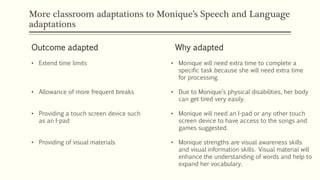 More classroom adaptations to Monique’s Speech and Language
adaptations
Outcome adapted Why adapted
• Extend time limits
• Allowance of more frequent breaks
• Providing a touch screen device such
as an I-pad
• Providing of visual materials
• Monique will need extra time to complete a
specific task because she will need extra time
for processing.
• Due to Monique’s physical disabilities, her body
can get tired very easily.
• Monique will need an I-pad or any other touch
screen device to have access to the songs and
games suggested.
• Monique strengths are visual awareness skills
and visual information skills. Visual material will
enhance the understanding of words and help to
expand her vocabulary.
 