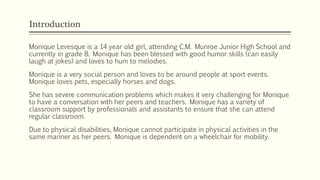 Introduction
Monique Levesque is a 14 year old girl, attending C.M. Munroe Junior High School and
currently in grade 8. Monique has been blessed with good humor skills (can easily
laugh at jokes) and loves to hum to melodies.
Monique is a very social person and loves to be around people at sport events.
Monique loves pets, especially horses and dogs.
She has severe communication problems which makes it very challenging for Monique
to have a conversation with her peers and teachers. Monique has a variety of
classroom support by professionals and assistants to ensure that she can attend
regular classroom.
Due to physical disabilities, Monique cannot participate in physical activities in the
same manner as her peers. Monique is dependent on a wheelchair for mobility.
 