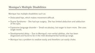 Monique’s Multiple Disabilities
Monique has multiple disabilities such as:
 Dislocated hips, which makes movement difficult.
 Duane Syndrome – She had eye surgery. She has limited abduction and adduction
of the eyes.
 Expressive language disorder – Small vocabulary, but eager to learn more. She uses
single words.
 Developmental delay – Due to Monique’s non-verbal abilities, she has been
diagnosed and found to be in the mild developmental handicap range.
 Monique has a problem to swallow easily and therefore can easily choke.
 