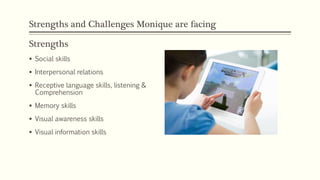 Strengths and Challenges Monique are facing
Strengths
 Social skills
 Interpersonal relations
 Receptive language skills, listening &
Comprehension
 Memory skills
 Visual awareness skills
 Visual information skills
 