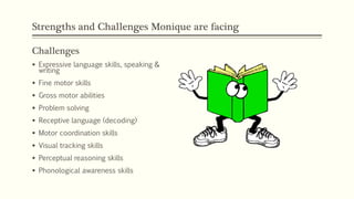 Strengths and Challenges Monique are facing
Challenges
 Expressive language skills, speaking &
writing
 Fine motor skills
 Gross motor abilities
 Problem solving
 Receptive language (decoding)
 Motor coordination skills
 Visual tracking skills
 Perceptual reasoning skills
 Phonological awareness skills
 