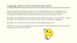 Language, Speech and Communication Skills
I have chosen the language, speech and communication outcome adaptation as I
believe that language, speech and communication is important in any persons’ life.
Frustration can set in and many other needs cannot be met because of this.
Monique has strengths in comprehension and listening as well as memory skills. These
strengths can assist Monique to overcome her other challenges in language.
Monique has social skills and she loves attending sporting events.
Without the necessary language and communication skills, Monique will not be able to
interact socially as she wants to.
 