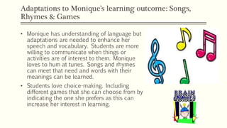 Adaptations to Monique’s learning outcome: Songs,
Rhymes & Games
• Monique has understanding of language but
adaptations are needed to enhance her
speech and vocabulary. Students are more
willing to communicate when things or
activities are of interest to them. Monique
loves to hum at tunes. Songs and rhymes
can meet that need and words with their
meanings can be learned.
• Students love choice-making. Including
different games that she can choose from by
indicating the one she prefers as this can
increase her interest in learning.
 