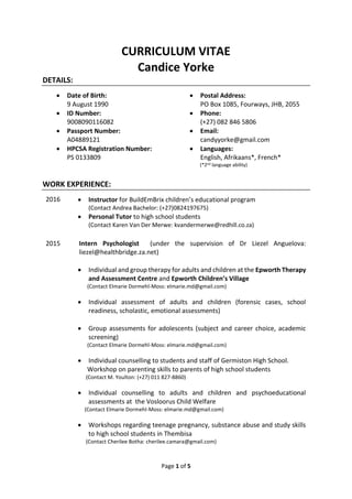 Page 1 of 5
CURRICULUM VITAE
Candice Yorke
DETAILS:
 Date of Birth:
9 August 1990
 Postal Address:
PO Box 1085, Fourways, JHB, 2055
 ID Number:
9008090116082
 Phone:
(+27) 082 846 5806
 Passport Number:
A04889121
 Email:
candyyorke@gmail.com
 HPCSA Registration Number:
PS 0133809
 Languages:
English, Afrikaans*, French*
(*2nd language ability)
WORK EXPERIENCE:
2016  Instructor for BuildEmBrix children’s educational program
(Contact Andrea Bachelor: (+27)0824197675)
 Personal Tutor to high school students
(Contact Karen Van Der Merwe: kvandermerwe@redhill.co.za)
2015 Intern Psychologist (under the supervision of Dr Liezel Anguelova:
liezel@healthbridge.za.net)
 Individual and group therapy for adults and children at the Epworth Therapy
and Assessment Centre and Epworth Children’s Village
(Contact Elmarie Dormehl-Moss: elmarie.md@gmail.com)
 Individual assessment of adults and children (forensic cases, school
readiness, scholastic, emotional assessments)
 Group assessments for adolescents (subject and career choice, academic
screening)
(Contact Elmarie Dormehl-Moss: elmarie.md@gmail.com)
 Individual counselling to students and staff of Germiston High School.
Workshop on parenting skills to parents of high school students
(Contact M. Youlton: (+27) 011 827-8860)
 Individual counselling to adults and children and psychoeducational
assessments at the Vosloorus Child Welfare
(Contact Elmarie Dormehl-Moss: elmarie.md@gmail.com)
 Workshops regarding teenage pregnancy, substance abuse and study skills
to high school students in Thembisa
(Contact Cherilee Botha: cherilee.camara@gmail.com)
 