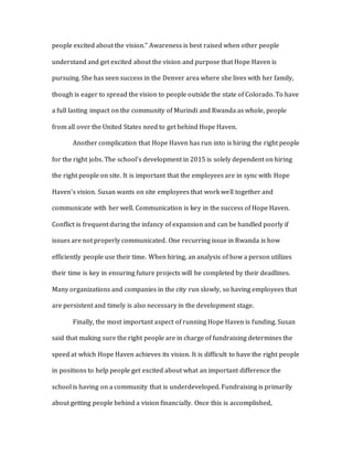 people excited about the vision.” Awareness is best raised when other people
understand and get excited about the vision and purpose that Hope Haven is
pursuing. She has seen success in the Denver area where she lives with her family,
though is eager to spread the vision to people outside the state of Colorado. To have
a full lasting impact on the community of Murindi and Rwanda as whole, people
from all over the United States need to get behind Hope Haven.
Another complication that Hope Haven has run into is hiring the right people
for the right jobs. The school’s development in 2015 is solely dependent on hiring
the right people on site. It is important that the employees are in sync with Hope
Haven’s vision. Susan wants on site employees that work well together and
communicate with her well. Communication is key in the success of Hope Haven.
Conflict is frequent during the infancy of expansion and can be handled poorly if
issues are not properly communicated. One recurring issue in Rwanda is how
efficiently people use their time. When hiring, an analysis of how a person utilizes
their time is key in ensuring future projects will be completed by their deadlines.
Many organizations and companies in the city run slowly, so having employees that
are persistent and timely is also necessary in the development stage.
Finally, the most important aspect of running Hope Haven is funding. Susan
said that making sure the right people are in charge of fundraising determines the
speed at which Hope Haven achieves its vision. It is difficult to have the right people
in positions to help people get excited about what an important difference the
school is having on a community that is underdeveloped. Fundraising is primarily
about getting people behind a vision financially. Once this is accomplished,
 