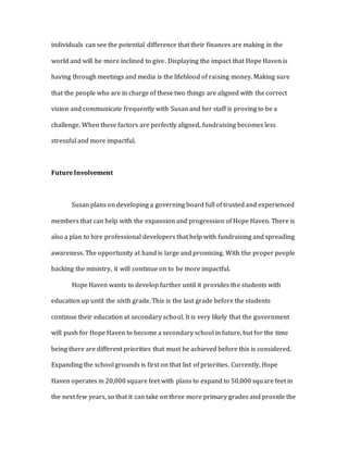 individuals can see the potential difference that their finances are making in the
world and will be more inclined to give. Displaying the impact that Hope Haven is
having through meetings and media is the lifeblood of raising money. Making sure
that the people who are in charge of these two things are aligned with the correct
vision and communicate frequently with Susan and her staff is proving to be a
challenge. When these factors are perfectly aligned, fundraising becomes less
stressful and more impactful.
Future Involvement
Susan plans on developing a governing board full of trusted and experienced
members that can help with the expansion and progression of Hope Haven. There is
also a plan to hire professional developers that help with fundraising and spreading
awareness. The opportunity at hand is large and promising. With the proper people
backing the ministry, it will continue on to be more impactful.
Hope Haven wants to develop further until it provides the students with
education up until the sixth grade. This is the last grade before the students
continue their education at secondary school. It is very likely that the government
will push for Hope Haven to become a secondary school in future, but for the time
being there are different priorities that must be achieved before this is considered.
Expanding the school grounds is first on that list of priorities. Currently, Hope
Haven operates in 20,000 square feet with plans to expand to 50,000 square feet in
the next few years, so that it can take on three more primary grades and provide the
 