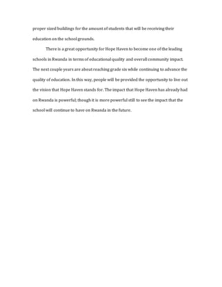 proper sized buildings for the amount of students that will be receiving their
education on the school grounds.
There is a great opportunity for Hope Haven to become one of the leading
schools in Rwanda in terms of educational quality and overall community impact.
The next couple years are about reaching grade six while continuing to advance the
quality of education. In this way, people will be provided the opportunity to live out
the vision that Hope Haven stands for. The impact that Hope Haven has already had
on Rwanda is powerful; though it is more powerful still to see the impact that the
school will continue to have on Rwanda in the future.
 