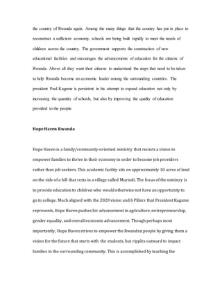 the country of Rwanda again. Among the many things that the country has put in place to
reconstruct a sufficient economy, schools are being built rapidly to meet the needs of
children across the country. The government supports the construction of new
educational facilities and encourages the advancements of education for the citizens of
Rwanda. Above all they want their citizens to understand the steps that need to be taken
to help Rwanda become an economic leader among the surrounding countries. The
president Paul Kagame is persistent in his attempt to expand education not only by
increasing the quantity of schools, but also by improving the quality of education
provided to the people.
Hope Haven Rwanda
Hope Haven is a family/community-oriented ministry that recasts a vision to
empower families to thrive in their economy in order to become job providers
rather than job seekers. This academic facility sits on approximately 10 acres of land
on the side of a hill that rests in a village called Murindi. The focus of the ministry is
to provide education to children who would otherwise not have an opportunity to
go to college. Much aligned with the 2020 vision and 6 Pillars that President Kagame
represents, Hope Haven pushes for advancement in agriculture, entrepreneurship,
gender equality, and overall economic advancement. Though perhaps most
importantly, Hope Haven strives to empower the Rwandan people by giving them a
vision for the future that starts with the students, but ripples outward to impact
families in the surrounding community. This is accomplished by teaching the
 