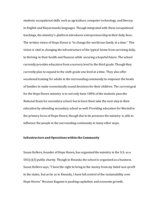students occupational skills such as agriculture, computer technology, and literacy
in English and Kinyarwanda languages. Though integrated with these occupational
teachings, the ministry’s platform introduces entrepreneurship in their daily lives.
The written vision of Hope Haven is “to change the world one family at a time.” This
vision is vital in changing the infrastructure of the typical home from surviving daily,
to thriving in their health and finances while securing a hopeful future. The school
currently provides education from a nursery level to the third grade. Though they
currently plan to expand to the sixth grade one level at a time. They also offer
vocational training for adults in the surrounding community to empower the heads
of families to make economically sound decisions for their children. The current goal
for the Hope Haven ministry is to not only have 100% of the students pass the
National Exam for secondary school, but to have them take the next step in their
education by attending secondary school as well. Providing education for Murindi is
the primary focus of Hope Haven; though due to its presence the ministry is able to
influence the people in the surrounding community in many other ways.
Infrastructure and Operations within the Community
Susan Hollern, founder of Hope Haven, has organized the ministry in the U.S. as a
501(c)(3) public charity. Though in Rwanda the school is organized as a business.
Susan Hollern says, “I have the right to bring in the money from my listed non-profit
in the states, but as far as in Rwanda, I have full control of the sustainability over
Hope Haven.” Because Kagame is pushing capitalism and economic growth,
 