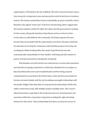registering for a 501(c)(3) in the city is difficult. Therefore Susan has found a way to
raise money for an important cause and operate the school in the form of a business
instead. The business model allows future sustainability projects to fund the school.
Rwanda is also against “hand-outs” in the form of fundraising, which suggests that
the business model is a better fit within the culture that the government is pushing
for the country. Along with donations, Hope Haven survives on fees for their
services that are affordable for this community. This helps empower the poor
because they are provided with the opportunity to earn their education. Handouts
for education do not help the community understand the purpose of earning and
creating jobs. While working within this model, Hope Haven has seen the
community take responsibility for their families’ well-being and will continue to
push an entrepreneurial drive amongst the community.
Nate Kempton was then hired as an onsite director to ensure that operations
and education are going as planned on a daily basis. Kempton lives on campus so
that all problems that arise can be handled hands on before being properly
communicated to Susan back in the United States. In the last three years Nate has
become extremely familiar with the city by making meaningful relationships with
the people of Kigali. Nate takes time to create personal relationships, bid the jobs
within construction scope, with multiple people at multiple times. This ensures
ethical transactions, especially in the construction process. Communication and
awareness within this community is important in making the right and lasting
decisions for the school. These relationships have been crucial in the success of
 