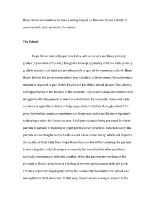 Hope Haven and continue to have a lasting impact on Nate and Susan’s ability to
continue with their vision for the school.
The School
Hope Haven currently operates today with a nursery and three primary
grades (3 year olds-3rd Grade). The goal is to keep expanding until the sixth primary
grade is reached and students are adequately prepared for secondary school. Hope
Haven follows the government school year schedule of three terms. For each term, a
student is required to pay 15,000 Franks (or $21.00) to attend classes. This offers a
new opportunity to the families of the students. Hope Haven allows the families who
struggle to afford payments to work in substitution. For example, moms and dads
can work in agricultural fields to help support their children through school. This
gives the families a unique opportunity to learn new trades and be more equipped
to develop a vision for future success. A full curriculum is being prepared for these
parents to partake in learning in depth permaculture practices. Simultaneously, the
parents are working to earn school fees and a take-home salary, which will improve
the quality of their daily lives. Hope Haven has also found that allowing the parents
to work together helps develop a community between families who would not
normally communicate with one another. When the parents are working on the
grounds of Hope Haven there is a feeling of ownership that comes with the work.
This has helped develop loyalty within the community that makes the school less
susceptible to theft and crime. In this way, Hope Haven is seeing an impact in the
 