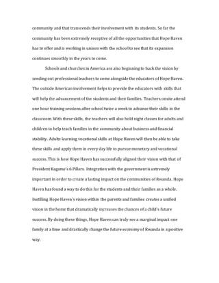 community and that transcends their involvement with its students. So far the
community has been extremely receptive of all the opportunities that Hope Haven
has to offer and is working in unison with the school to see that its expansion
continues smoothly in the years to come.
Schools and churches in America are also beginning to back the vision by
sending out professional teachers to come alongside the educators of Hope Haven.
The outside American involvement helps to provide the educators with skills that
will help the advancement of the students and their families. Teachers onsite attend
one hour training sessions after school twice a week to advance their skills in the
classroom. With these skills, the teachers will also hold night classes for adults and
children to help teach families in the community about business and financial
stability. Adults learning vocational skills at Hope Haven will then be able to take
these skills and apply them in every day life to pursue monetary and vocational
success. This is how Hope Haven has successfully aligned their vision with that of
President Kagame’s 6 Pillars. Integration with the government is extremely
important in order to create a lasting impact on the communities of Rwanda. Hope
Haven has found a way to do this for the students and their families as a whole.
Instilling Hope Haven’s vision within the parents and families creates a unified
vision in the home that dramatically increases the chances of a child’s future
success. By doing these things, Hope Haven can truly see a marginal impact one
family at a time and drastically change the future economy of Rwanda in a positive
way.
 