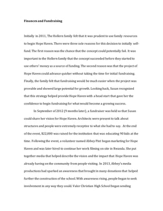 Finances and Fundraising
Initially in 2011, The Hollern family felt that it was prudent to use family resources
to begin Hope Haven. There were three sole reasons for this decision to initially self-
fund. The first reason was the chance that the concept could potentially fail. It was
important to the Hollern family that the concept succeeded before they started to
use others’ money as a source of funding. The second reason was that the project of
Hope Haven could advance quicker without taking the time for initial fundraising.
Finally, the family felt that fundraising would be much easier when the project was
provable and showed large potential for growth. Looking back, Susan recognized
that this strategy helped provide Hope Haven with a head start that gave her the
confidence to begin fundraising for what would become a growing success.
In September of 2012 (9 months later), a fundraiser was held so that Susan
could share her vision for Hope Haven. Architects were present to talk about
structures and people were extremely receptive to what she had to say. At the end
of the event, $22,000 was raised for the institution that was educating 90 kids at the
time. Following the event, a volunteer named Abbey Pint began marketing for Hope
Haven and was later hired to continue her work filming on site in Rwanda. She put
together media that helped describe the vision and the impact that Hope Haven was
already having on the community from people visiting. In 2013, Abbey’s media
productions had sparked an awareness that brought in many donations that helped
further the construction of the school. With awareness rising, people began to seek
involvement in any way they could. Valor Christian High School began sending
 