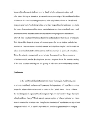 teams of teachers and students over to Kigali to help with construction and
education. Having an American presence in the community of Murindi benefited the
teachers at the school who began to learn new ways of education. In 2014 Susan
began to approach fundraising with a new vigor by pushing her vision on people in
the states that understood the importance of education. Luncheon fundraisers and
phone calls were made to ask for financial help from people who had shown
interest. This resulted in the largest collection of donations than in any prior years.
This allowed for large structural advancements on the property that included an
increase in classrooms and dormitories that provided housing for consultants from
other countries to help train the current staff in new ways to approach education.
These dormitories also provide areas to train Rwandans from the government
schools around Rwanda. Hosting these teachers helps facilitate the on-site training
of the local teachers and impacts the quality of education across the entire country.
Challenges
In the last 4 years Susan has ran into many challenges. Fundraising has
proven to be difficult on her own. Expressing the importance of Hope Haven is most
impactful when others understand its vision in the United States. Susan said that
the most important aspect of fundraising is to “get people who love Hope Haven, to
talk about Hope Haven.” This is a good representation of why advertising her vision
was stressed to be so important. “People outside of myself need to encourage others
and get the word out. It is most important for people to spread the word and get
 