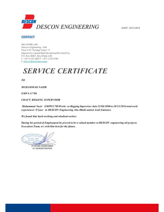 DESCON ENGINEERING DAET: 20/12/2014
CONTACT
ABU DHABI,UAE
Deacon Engineering -UAE
Floor # 07, Prestige Tower-17,
Adjacentto Capital Mall, MuhammadBin ZaidCity,
P.O. Box 46821,Abu Dhabi,UAE
T: +971 2 555 5807 F: +971 2 555 5784
E: descon@emirates.net.ae
SERVICE CERTIFICATE
TO
MUHAMMAD NAZIR
EMP # 11708
CRAFT: RIGGING SUPERVISOR
Muhammad Nazir EMP#11708 Works as Rigging Supervisor date 22/06/2008 to 20/12/2014 total work
experiences 07yaer in DESCON Engineering Abu Dhabi united Arab Emirates.
We found him hard working and obedient worker.
During his period of Employment he proved to be a valued member to DESCON engineering all projects
Execution Team, we wish him best for the future.
 