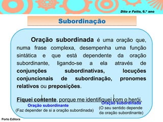 Dito e Feito, 6.º ano


                               Subordinação

                 Oração subordinada é uma oração que,
          numa frase complexa, desempenha uma função
          sintática e que está dependente da oração
          subordinante, ligando-se a ela através de
          conjunções         subordinativas, locuções
          conjuncionais de subordinação, pronomes
          relativos ou preposições.

          Fiquei contente, porque me identifiquei com o herói.
                                                      Oração subordinada
               Oração subordinante
                                                     (O seu sentido depende
         (Faz depender de si a oração subordinada)
                                                     da oração subordinante)
Porto Editora
 