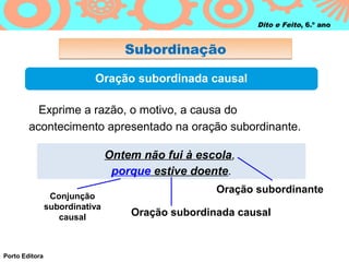 Dito e Feito, 6.º ano


                                   Subordinação

                           Oração subordinada causal

          Exprime a razão, o motivo, a causa do
        acontecimento apresentado na oração subordinante.

                                Ontem não fui à escola,
                                 porque estive doente.
                                                   Oração subordinante
                 Conjunção
                subordinativa
                   causal           Oração subordinada causal


Porto Editora
 