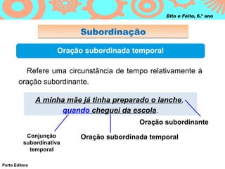 Dito e Feito, 6.º ano


                            Subordinação

                      Oração subordinada temporal

          Refere uma circunstância de tempo relativamente à
        oração subordinante.

                A minha mãe já tinha preparado o lanche,
                      quando cheguei da escola.
                                            Oração subordinante
           Conjunção        Oração subordinada temporal
          subordinativa
            temporal

Porto Editora
 