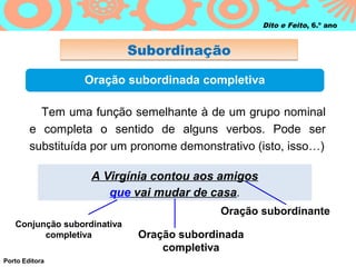 Dito e Feito, 6.º ano


                             Subordinação

                  Oração subordinada completiva

          Tem uma função semelhante à de um grupo nominal
        e completa o sentido de alguns verbos. Pode ser
        substituída por um pronome demonstrativo (isto, isso…)

                   A Virgínia contou aos amigos
                      que vai mudar de casa.
                                            Oração subordinante
   Conjunção subordinativa
         completiva           Oração subordinada
                                  completiva
Porto Editora
 