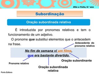 Dito e Feito, 6.º ano


                           Subordinação

                     Oração subordinada relativa

             É introduzida por pronomes relativos e tem o
        funcionamento de um adjetivo.
          O pronome que substitui elementos que o antecedem
                                                  Antecedente do
        na frase.                                 pronome relativo

                    No fim de semana vi um filme,
                     que era bastante divertido.
                                           Oração subordinante
        Pronome relativo
                            Oração subordinada
Porto Editora
                                 relativa
 
