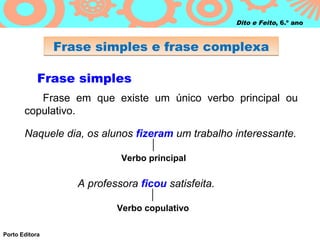 Dito e Feito, 6.º ano



                Frase simples e frase complexa

            Frase simples
          Frase em que existe um único verbo principal ou
       copulativo.

       Naquele dia, os alunos fizeram um trabalho interessante.

                            Verbo principal

                   A professora ficou satisfeita.

                           Verbo copulativo

Porto Editora
 