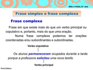 Dito e Feito, 6.º ano



                Frase simples e frase complexa

            Frase complexa
        Frase em que existe mais do que um verbo principal ou
      copulativo e, portanto, mais do que uma oração.
            Numa frase complexa podemos ter orações
      coordenadas e/ou subordinantes e subordinadas.
                     Verbo copulativo


           Os alunos permaneceram ocupados durante a tarde
        porque a professora solicitou uma nova tarefa.

                          Verbo principal
Porto Editora
 