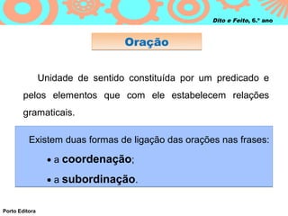 Dito e Feito, 6.º ano



                                  Oração


                Unidade de sentido constituída por um predicado e
        pelos elementos que com ele estabelecem relações
        gramaticais.

          Existem duas formas de ligação das orações nas frases:

                 • a coordenação;

                 • a subordinação.


Porto Editora
 