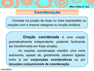 Dito e Feito, 6.º ano


                         Coordenação

           Consiste na junção de duas ou mais expressões ou
        orações com a mesma categoria ou função sintática.


                  Oração coordenada é uma oração
         gramaticalmente independente, podendo facilmente
         ser transformada em frase simples.
                As orações coordenadas mantêm uma certa
         autonomia, apesar de, geralmente, estarem ligadas
         entre si por conjunções coordenativas ou por
         locuções conjuncionais de coordenação.
Porto Editora
 