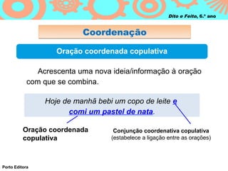 Dito e Feito, 6.º ano


                           Coordenação

                    Oração coordenada copulativa

               Acrescenta uma nova ideia/informação à oração
            com que se combina.

                 Hoje de manhã bebi um copo de leite e
                       comi um pastel de nata.

          Oração coordenada         Conjunção coordenativa copulativa
          copulativa               (estabelece a ligação entre as orações)




Porto Editora
 