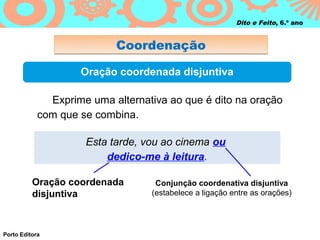 Dito e Feito, 6.º ano


                           Coordenação

                    Oração coordenada disjuntiva

              Exprime uma alternativa ao que é dito na oração
            com que se combina.

                     Esta tarde, vou ao cinema ou
                         dedico-me à leitura.

          Oração coordenada        Conjunção coordenativa disjuntiva
          disjuntiva              (estabelece a ligação entre as orações)




Porto Editora
 