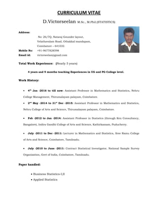 CURRICULUM VITAE
D.Victorseelan M.Sc., M.Phil.(STATISTICS)
Address:
No: 26/7Q, Nataraj Gounder layout,
Velathavalam Road, Othakkal mandapam,
Coimbatore – 641032.
Mobile No: +91-9677828598
Email id: victorseelan@gmail.com
Total Work Experience: (Nearly 5 years)
4 years and 9 months teaching Experiences in UG and PG College level.
Work History:
• 4th
Jan -2016 to till now: Assistant Professor in Mathematics and Statistics, Nehru
College Management, Thirumalayam palayam, Coimbatore.
• 2nd
May -2014 to 31st
Dec -2015: Assistant Professor in Mathematics and Statistics,
Nehru College of Arts and Science, Thirumalayam palayam, Coimbatore.
• Feb -2012 to Jan -2014: Assistant Professor in Statistics (through Ken Consultancy,
Bangalore), Indira Gandhi College of Arts and Science, Kathirkamam, Puducherry.
• July -2011 to Dec -2011: Lecturer in Mathematics and Statistics, Sree Ramu College
of Arts and Science, Coimbatore, Tamilnadu.
• July -2010 to June -2011: Contract Statistical Investigator, National Sample Survey
Organization, Govt of India, Coimbatore, Tamilnadu.
Paper handled:
• Business Statistics-I,II
• Applied Statistics
 