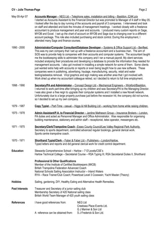 CV – Julie Thomas-Page Page 2
May 00-Apr 07 Accounts Manager – NEG Ltd – Telephone sales, installation and billing – Basildon. £24K p/a
I started as Accounts Assistant to the Financial Director but was promoted to Manager of 4 staff in May 05.
I looked after the day to day running of the accounts and payroll of 3 companies. I interviewed and took
on staff and attended and took the minutes of management meetings. I worked closely with a freelance
accountant to produce management and year end accounts. I produced many custom reports on Sage,
MYOB and Excel. I set up the chart of account on MYOB and Sage due to changing over to a different
account package. This role also included purchasing and stock control. During this employment, I
attended many Sage and finance courses.
1990 - 2000 Administrator/Computer Consultant/Database Developer – Systems & Office Support Ltd – Benfleet.
This was my own company that I set up with a freelance accountant and a business man. The aim of
SOS was to provide help to companies with their accounts and computer systems. The accountant taught
me the bookkeeping skills to administer this company and I ran a manual payroll. My client services
included analysing their procedures and developing a database to provide the information they needed for
management accounts. I also got involved in installing a simple network for some of them. Some clients
just wanted extra help with accounts or reports or even being taught how to use new software. These
companies were in publishing, advertising, haulage, manufacturing, security, retail and water
testing/asbestos removal. Vinyl graphics and sign making was another area that I got involved with.
Work dried up when my accountant colleague retired, so I decided to return to full time employment.
1998 - 1990 Secretary/PA and Administrator – Concept Design Ltd – Mechanical Engineers – Wickford/Basildon.
I returned to work part-time after bringing up my children and was Secretary/PA to the Managing Director.
I was also given a free reign to upgrade their computer systems and I installed a new Novell network.
Unfortunately due to a large property purchase just before the recession hit, the company did not survive,
so I decided to set up my own company.
1979 - 1987 Copy Typist – Part-Time - casual – Higgs & Hill Building Ltd – working from home while raising children.
1975 - 1978 Admin Assistant/P.A. to Financial Director – Jardine Matheson Group – Insurance Brokers – London.
PA duties and acted as Personnel Manager and Office Administrator. Was responsible for organising
building maintenance, stationery and admin staff – receptionist, telex operator, messengers etc.
1971 - 1975 Secretary/Clerk/Trampoline Coach - Essex County Council/Lee Valley Regional Park Authority.
Secretary to sports department, controlled advanced regular bookings, general clerical work.
Sports centre trampoline coach.
1970 - 1971 Shorthand Typist/Clerk – Faber & Faber Ltd – Publishers – London/Harlow.
Typed letters and reports and did general clerical work for credit control department.
Education Stewards Comprehensive School – Harlow – 7 O’Levels/CSE’s
Harlow Technical College – Secretarial Course – RSA Typing III, RSA Secretarial Duties II, Shorthand
Professional & Other Qualifications
Member of the Institute of Certified Bookkeepers (MICB)
British Trampoline Federation Advanced Coach
National Schools Sailing Association Instructor – Inland Waters
RYA – Race Trainer/Club Coach; Powerboat Level 3 Coxswain; Yacht Master (Theory)
Hobbies Sailing, gardening, DIY, Healthy Eating and Alternative Health Remedies.
Past Interests Treasurer and Secretary of a junior sailing club
Membership Secretary of 420 National sailing class
British World Team Manager of 420 youth sailing class
References I have good references from: NEG Ltd
Creeksea Place Events Ltd.
G J Mariner & Son Ltd
A reference can be obtained from: S J Frederick & Son Ltd.
 