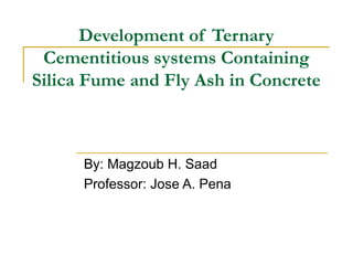 Development of Ternary
Cementitious systems Containing
Silica Fume and Fly Ash in Concrete
By: Magzoub H. Saad
Professor: Jose A. Pena
 