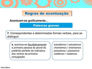 Regras de acentuação
                            Regras de acentuação
            Acentuam-se graficamente…
                                   Palavras graves

        7. Correspondentes a determinadas formas verbais, para as
        distinguir:

                a. acentua-se facultativamente     estudámos / estudamos
                a primeira pessoa do plural do     chamámos / chamamos
                pretérito perfeito do indicativo   passámos / passamos
                dos verbos da primeira             nadámos / nadamos
                conjugação.



Porto Editora
 