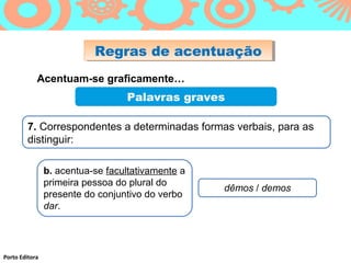 Regras de acentuação
                           Regras de acentuação
            Acentuam-se graficamente…
                                  Palavras graves

        7. Correspondentes a determinadas formas verbais, para as
        distinguir:

                b. acentua-se facultativamente a
                primeira pessoa do plural do
                                                   dêmos / demos
                presente do conjuntivo do verbo
                dar.




Porto Editora
 