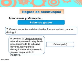 Regras de acentuação
                           Regras de acentuação
            Acentuam-se graficamente…
                                  Palavras graves

        7. Correspondentes a determinadas formas verbais, para as
        distinguir:

                c. acentua-se obrigatoriamente
                a terceira pessoa do singular do
                pretérito perfeito do indicativo    pôde (≠ pode)
                do verbo poder para se
                distinguir da terceira pessoa do
                singular do presente do
                indicativo.
Porto Editora
 