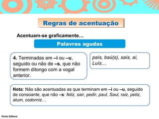 Regras de acentuação
                         Regras de acentuação
            Acentuam-se graficamente…
                                Palavras agudas

         4. Terminadas em –i ou –u,                país, baú(s), saís, aí,
         seguido ou não de –s, que não             Luís…
         formem ditongo com a vogal
         anterior.

         Nota: Não são acentuadas as que terminam em –i ou –u, seguido
         de consoante, que não –s: feliz, sair, pedir, paul, Saul, raiz, petiz,
         atum, codorniz…


Porto Editora
 