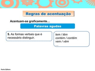 Regras de acentuação
                      Regras de acentuação
            Acentuam-se graficamente…
                            Palavras agudas

         5. As formas verbais que é     tem / têm
         necessário distinguir.         contém / contêm
                                        vem / vêm
                                        …




Porto Editora
 