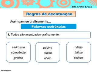 Dito e Feito, 6.º ano

Regras de acentuação
Regras de acentuação
Acentuam-se graficamente…

Palavras esdrúxulas
1. Todas são acentuadas graficamente.

esdrúxula

último

compêndio

rápido

ínfimo

gráfico

Porto Editora

página
ótimo

político

 
