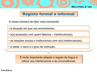 Dito e Feito, 6.º ano



                     Registo formal e informal
                     Registo formal e informal
         A nossa maneira de falar varia consoante:

         • a situação em que nos encontramos;

         • a(s) pessoa(s) com quem falamos – interlocutor(es);

         • as relações sociais e institucionais com o(s) interlocutor(es);

         • a idade, o sexo e o grau de instrução.



                  É muito importante adaptar o registo de língua a
                  É muito importante adaptar o registo de língua a
                   utilizar aos interlocutores e às circunstâncias.
                    utilizar aos interlocutores e às circunstâncias.


Porto Editora
 