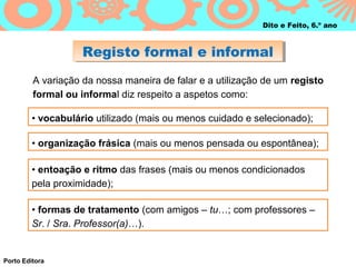 Dito e Feito, 6.º ano



                    Registo formal e informal
                    Registo formal e informal
         A variação da nossa maneira de falar e a utilização de um registo
         formal ou informal diz respeito a aspetos como:

         • vocabulário utilizado (mais ou menos cuidado e selecionado);

         • organização frásica (mais ou menos pensada ou espontânea);

         • entoação e ritmo das frases (mais ou menos condicionados
         pela proximidade);

         • formas de tratamento (com amigos – tu…; com professores –
         Sr. / Sra. Professor(a)…).


Porto Editora
 