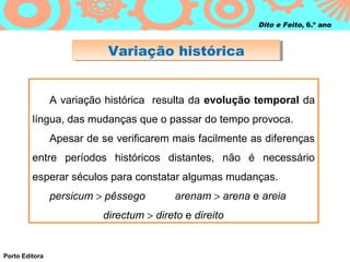 Dito e Feito, 6.º ano



                           Variação histórica
                           Variação histórica


                A variação histórica resulta da evolução temporal da
         língua, das mudanças que o passar do tempo provoca.
                Apesar de se verificarem mais facilmente as diferenças
         entre períodos históricos distantes, não é necessário
         esperar séculos para constatar algumas mudanças.
                persicum > pêssego        arenam > arena e areia
                          directum > direto e direito


Porto Editora
 