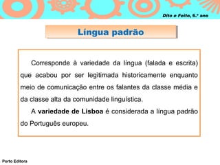 Dito e Feito, 6.º ano



                              Língua padrão
                              Língua padrão


                Corresponde à variedade da língua (falada e escrita)
         que acabou por ser legitimada historicamente enquanto
         meio de comunicação entre os falantes da classe média e
         da classe alta da comunidade linguística.
                A variedade de Lisboa é considerada a língua padrão
         do Português europeu.




Porto Editora
 