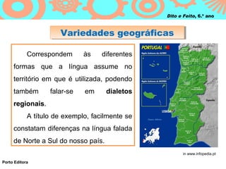 Dito e Feito, 6.º ano



                      Variedades geográficas
                      Variedades geográficas

            Correspondem      às    diferentes
     formas que a língua assume no
     território em que é utilizada, podendo
     também        falar-se   em     dialetos
     regionais.
            A título de exemplo, facilmente se
     constatam diferenças na língua falada
     de Norte a Sul do nosso país.
                                                        in www.infopedia.pt

Porto Editora
 